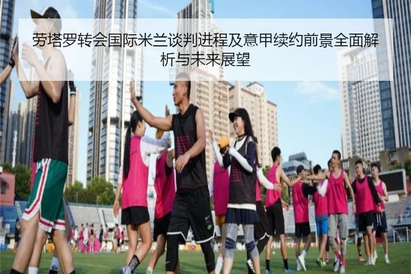 劳塔罗转会国际米兰谈判进程及意甲续约前景全面解析与未来展望